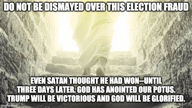 Trump & 2020 Voter Fraud | DO NOT BE DISMAYED OVER THIS ELECTION FRAUD; EVEN SATAN THOUGHT HE HAD WON--UNTIL THREE DAYS LATER. GOD HAS ANOINTED OUR POTUS. TRUMP WILL BE VICTORIOUS AND GOD WILL BE GLORIFIED. | image tagged in donald trump,trump,voter fraud,maga | made w/ Imgflip meme maker
