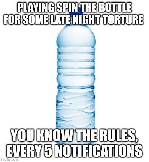 *no one plays* | PLAYING SPIN THE BOTTLE FOR SOME LATE NIGHT TORTURE; YOU KNOW THE RULES, EVERY 5 NOTIFICATIONS | image tagged in water bottle | made w/ Imgflip meme maker