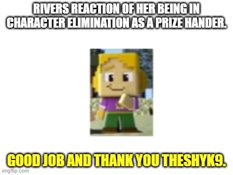 Blank White Template | RIVERS REACTION OF HER BEING IN CHARACTER ELIMINATION AS A PRIZE HANDER. GOOD JOB AND THANK YOU THESHYK9. | image tagged in blank white template,minecraft mini series,reaction | made w/ Imgflip meme maker