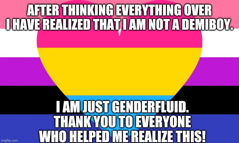 Genderfluid & Pansexual Flag | AFTER THINKING EVERYTHING OVER I HAVE REALIZED THAT I AM NOT A DEMIBOY. I AM JUST GENDERFLUID. THANK YOU TO EVERYONE WHO HELPED ME REALIZE THIS! | image tagged in genderfluid pansexual flag,genderfluid,pansexual,coming out,lgbt,lgbtq | made w/ Imgflip meme maker