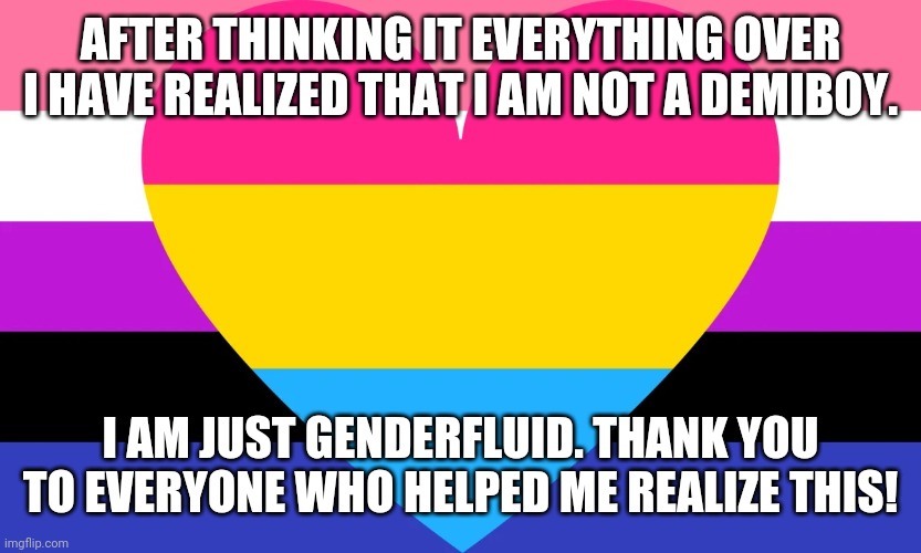 Genderfluid & Pansexual Flag | AFTER THINKING IT EVERYTHING OVER I HAVE REALIZED THAT I AM NOT A DEMIBOY. I AM JUST GENDERFLUID. THANK YOU TO EVERYONE WHO HELPED ME REALIZE THIS! | image tagged in genderfluid pansexual flag,genderfluid,pansexual,coming out,lgbt,lgbtq | made w/ Imgflip meme maker