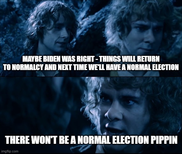 Things are going to shit | MAYBE BIDEN WAS RIGHT - THINGS WILL RETURN TO NORMALCY AND NEXT TIME WE'LL HAVE A NORMAL ELECTION; THERE WON'T BE A NORMAL ELECTION PIPPIN | image tagged in politics,election,biden,trump | made w/ Imgflip meme maker