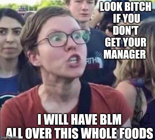 Angry Liberal | LOOK BITCH

 IF YOU DON'T GET YOUR MANAGER; I WILL HAVE BLM ALL OVER THIS WHOLE FOODS | image tagged in angry liberal,karen the manager will see you now,angry woman,college liberal,blm | made w/ Imgflip meme maker