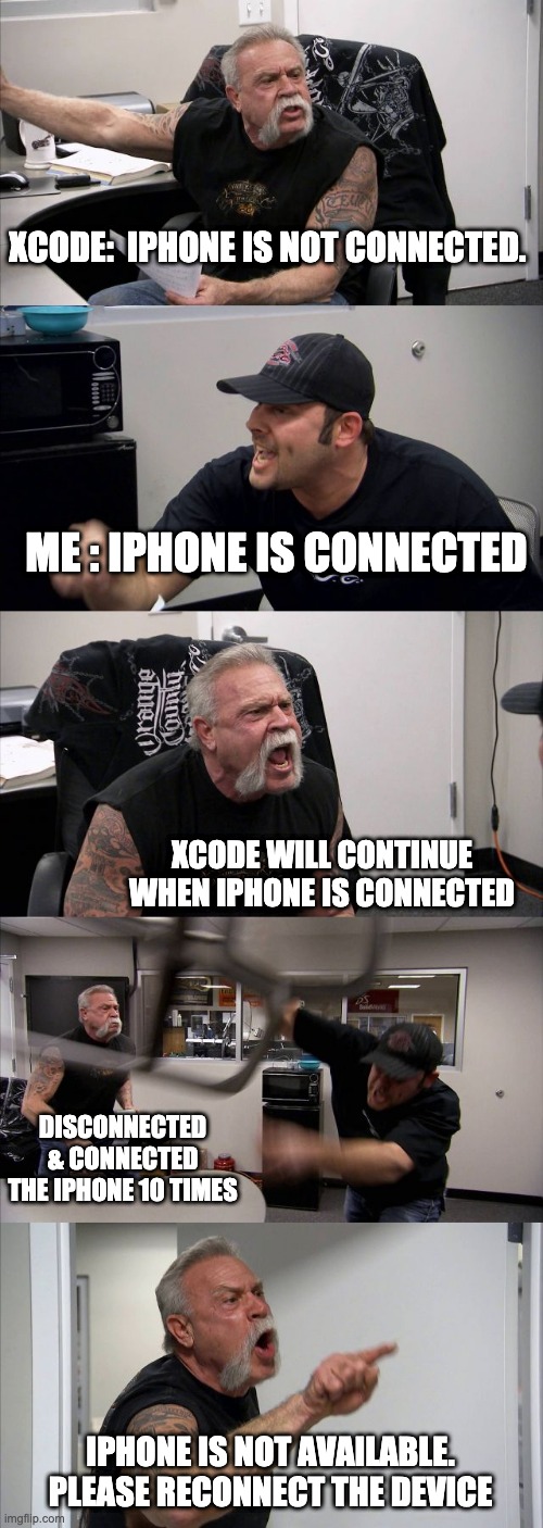 Trying to run apps on device via Xcode | XCODE:  IPHONE IS NOT CONNECTED. ME : IPHONE IS CONNECTED; XCODE WILL CONTINUE WHEN IPHONE IS CONNECTED; DISCONNECTED & CONNECTED THE IPHONE 10 TIMES; IPHONE IS NOT AVAILABLE. PLEASE RECONNECT THE DEVICE | image tagged in memes,american chopper argument | made w/ Imgflip meme maker