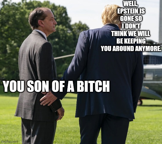 WELL, 
EPSTEIN IS GONE SO I DON'T THINK WE WILL 
BE KEEPING YOU AROUND ANYMORE. YOU SON OF A BITCH | image tagged in trump,scaramucci,politics lol,white house,government,meme | made w/ Imgflip meme maker