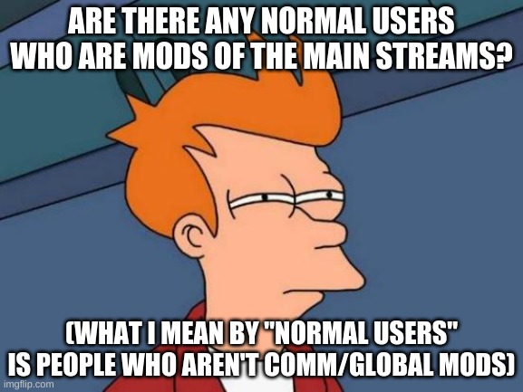 Futurama Fry | ARE THERE ANY NORMAL USERS WHO ARE MODS OF THE MAIN STREAMS? (WHAT I MEAN BY "NORMAL USERS" IS PEOPLE WHO AREN'T COMM/GLOBAL MODS) | image tagged in memes,futurama fry | made w/ Imgflip meme maker