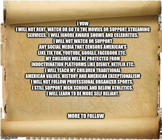 Starve the beast |  I VOW
I WILL NOT RENT, WATCH OR GO TO THE MOVIES OR SUPPORT STREAMING SERVICES.  I WILL IGNORE AWARD SHOWS AND CELEBRITIES.
I WILL NOT WATCH OR SUPPORT ANY SOCIAL MEDIA THAT CENSORS AMERICAN’S LIKE TIK TOK, YOUTUBE, GOOGLE, FACEBOOK ETC.  
MY CHILDREN WILL BE PROTECTED FROM INDOCTRINATION PLATFORMS LIKE DISNEY, NETFLIX ETC.
I WILL TEACH MY CHILDREN TRADITIONAL AMERICAN VALUES, HISTORY AND AMERICAN EXCEPTIONALISM
I WILL NOT FOLLOW PROFESSIONAL ORGANIZED SPORTS.  
I STILL SUPPORT HIGH SCHOOL AND BELOW ATHLETICS. 
I WILL LEARN TO BE MORE SELF RELIANT. MORE TO FOLLOW | image tagged in parchment,starve the beast,i vow to protect america,no indoctrination,no rewarding socialists,protect the children | made w/ Imgflip meme maker