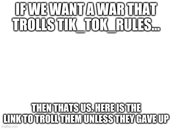 go go go | IF WE WANT A WAR THAT TROLLS TIK_TOK_RULES... THEN THATS US. HERE IS THE LINK TO TROLL THEM UNLESS THEY GAVE UP | image tagged in blank white template | made w/ Imgflip meme maker