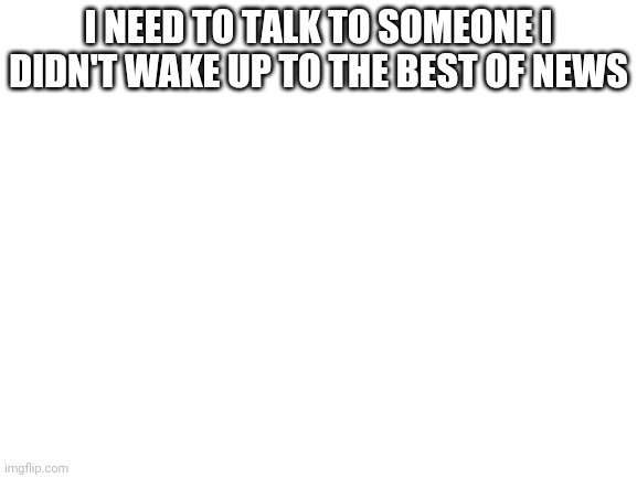 Blank White Template | I NEED TO TALK TO SOMEONE I DIDN'T WAKE UP TO THE BEST OF NEWS | image tagged in blank white template | made w/ Imgflip meme maker