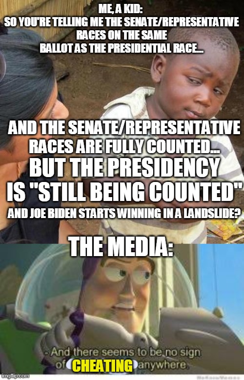 Something smells fishy here... |  ME, A KID: 
SO YOU'RE TELLING ME THE SENATE/REPRESENTATIVE RACES ON THE SAME BALLOT AS THE PRESIDENTIAL RACE... AND THE SENATE/REPRESENTATIVE RACES ARE FULLY COUNTED... BUT THE PRESIDENCY IS "STILL BEING COUNTED"; AND JOE BIDEN STARTS WINNING IN A LANDSLIDE? THE MEDIA:; CHEATING | image tagged in memes,third world skeptical kid | made w/ Imgflip meme maker