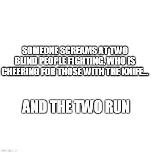 two blind people fighting | SOMEONE SCREAMS AT TWO BLIND PEOPLE FIGHTING, WHO IS CHEERING FOR THOSE WITH THE KNIFE... AND THE TWO RUN | image tagged in memes,blank transparent square,blind,not funny,worst meme,jokes | made w/ Imgflip meme maker