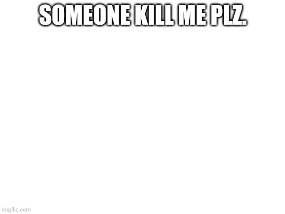 Blank White Template | SOMEONE KILL ME PLZ. | image tagged in blank white template | made w/ Imgflip meme maker