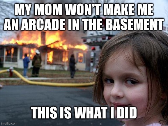 My Mom did not make me an Arcade in the Basement | MY MOM WON’T MAKE ME AN ARCADE IN THE BASEMENT; THIS IS WHAT I DID | image tagged in memes,disaster girl | made w/ Imgflip meme maker