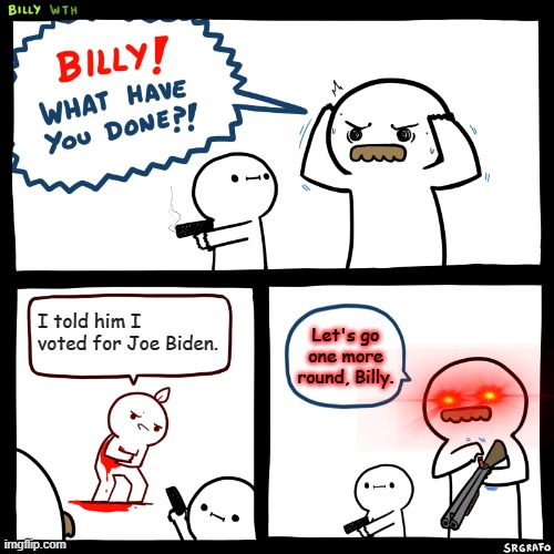 Billy, What Have You Done | I told him I voted for Joe Biden. Let's go one more round, Billy. | image tagged in billy what have you done | made w/ Imgflip meme maker