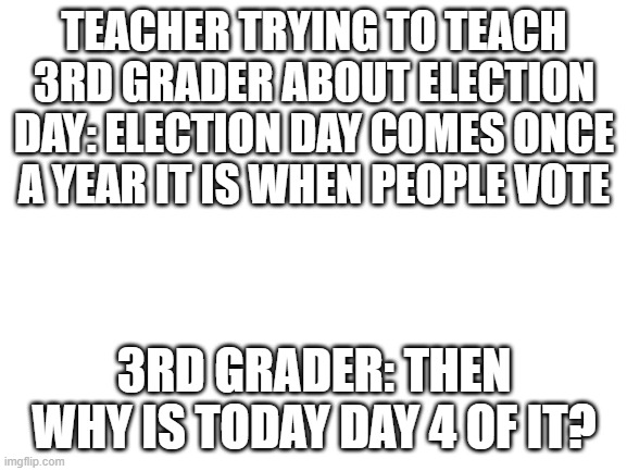 election day day 4 | TEACHER TRYING TO TEACH 3RD GRADER ABOUT ELECTION DAY: ELECTION DAY COMES ONCE A YEAR IT IS WHEN PEOPLE VOTE; 3RD GRADER: THEN WHY IS TODAY DAY 4 OF IT? | image tagged in blank white template | made w/ Imgflip meme maker