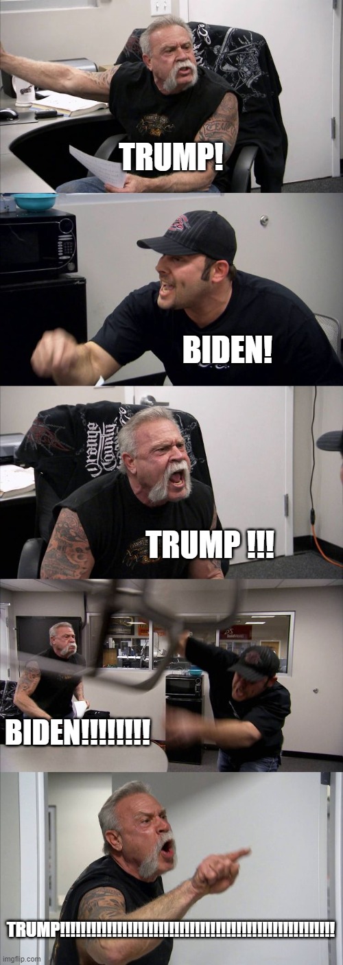 Arguments now adays | TRUMP! BIDEN! TRUMP !!! BIDEN!!!!!!!! TRUMP!!!!!!!!!!!!!!!!!!!!!!!!!!!!!!!!!!!!!!!!!!!!!!!!!!!!! | image tagged in memes,american chopper argument | made w/ Imgflip meme maker