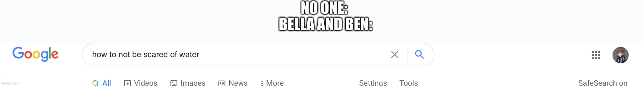 BELLA and BEN: *looking up how to not be scared of water* | NO ONE: 
BELLA AND BEN: | made w/ Imgflip meme maker