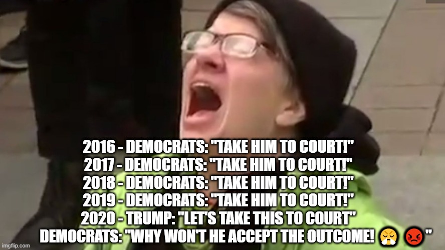 Trump 2020 | 2016 - DEMOCRATS: "TAKE HIM TO COURT!"
2017 - DEMOCRATS: "TAKE HIM TO COURT!"
2018 - DEMOCRATS: "TAKE HIM TO COURT!"
2019 - DEMOCRATS: "TAKE HIM TO COURT!"
2020 - TRUMP: "LET'S TAKE THIS TO COURT"
            DEMOCRATS: "WHY WON'T HE ACCEPT THE OUTCOME! 😤 😡" | image tagged in screaming liberal | made w/ Imgflip meme maker