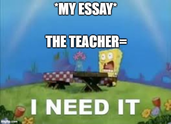 I NEED IT | *MY ESSAY*; THE TEACHER= | image tagged in i need it | made w/ Imgflip meme maker