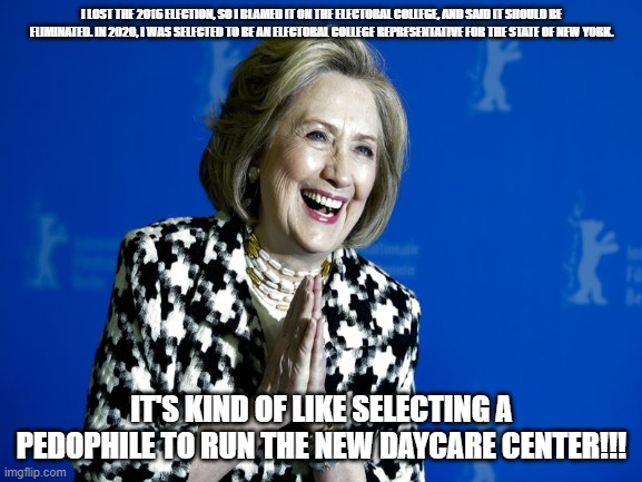 Crooked Hillary | I LOST THE 2016 ELECTION, SO I BLAMED IT ON THE ELECTORAL COLLEGE, AND SAID IT SHOULD BE ELIMINATED. IN 2020, I WAS SELECTED TO BE AN ELECTORAL COLLEGE REPRESENTATIVE FOR THE STATE OF NEW YORK. IT'S KIND OF LIKE SELECTING A PEDOPHILE TO RUN THE NEW DAYCARE CENTER!!! | image tagged in hillary clinton,electoral college,pedophile | made w/ Imgflip meme maker