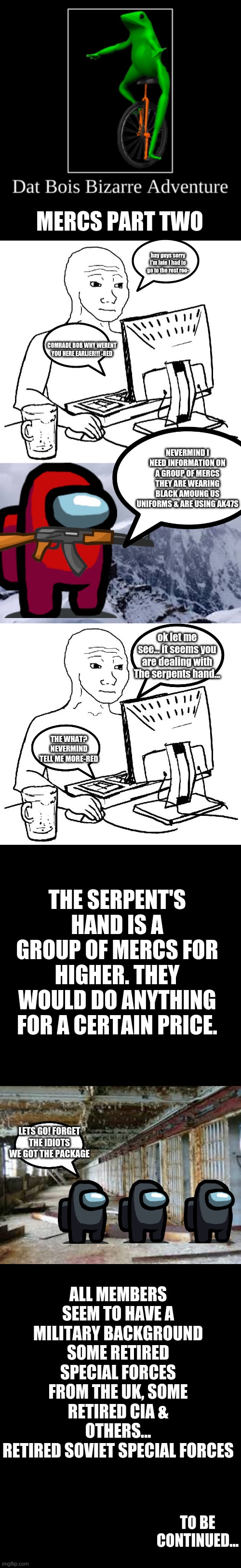 DBBA | MERCS PART TWO; hay guys sorry I'm late I had to go to the rest roo-; COMRADE BOB WHY WERENT YOU HERE EARLIER!!! -RED; NEVERMIND I NEED INFORMATION ON A GROUP OF MERCS THEY ARE WEARING BLACK AMOUNG US UNIFORMS & ARE USING AK47S; ok let me see... it seems you are dealing with The serpents hand... THE WHAT? NEVERMIND TELL ME MORE-RED; THE SERPENT'S HAND IS A GROUP OF MERCS FOR HIGHER. THEY WOULD DO ANYTHING FOR A CERTAIN PRICE. LETS GO! FORGET THE IDIOTS WE GOT THE PACKAGE; ALL MEMBERS SEEM TO HAVE A MILITARY BACKGROUND SOME RETIRED SPECIAL FORCES FROM THE UK, SOME RETIRED CIA & OTHERS...
RETIRED SOVIET SPECIAL FORCES; TO BE CONTINUED... | image tagged in comics/cartoons,dat boi | made w/ Imgflip meme maker