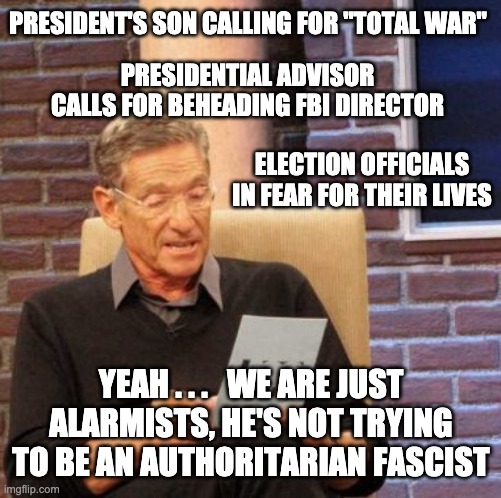 The fascist cult is out in full force | PRESIDENT'S SON CALLING FOR "TOTAL WAR"; PRESIDENTIAL ADVISOR CALLS FOR BEHEADING FBI DIRECTOR; ELECTION OFFICIALS IN FEAR FOR THEIR LIVES; YEAH . . .   WE ARE JUST ALARMISTS, HE'S NOT TRYING TO BE AN AUTHORITARIAN FASCIST | image tagged in maury lie detector,loser,trump,election,votes,voting | made w/ Imgflip meme maker
