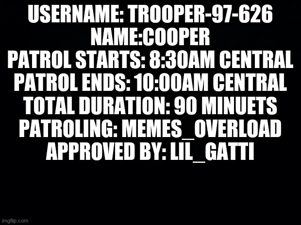 T96 Patrol Stamp [Approved by Lil_Gatti] | USERNAME: TROOPER-97-626
NAME:COOPER
PATROL STARTS: 8:30AM CENTRAL
PATROL ENDS: 10:00AM CENTRAL
TOTAL DURATION: 90 MINUETS
PATROLING: MEMES_OVERLOAD
APPROVED BY: LIL_GATTI | image tagged in black background | made w/ Imgflip meme maker