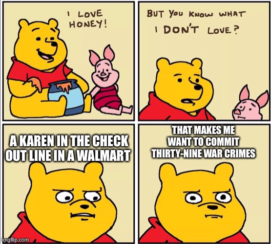 serious winnie the pooh | A KAREN IN THE CHECK OUT LINE IN A WALMART; THAT MAKES ME WANT TO COMMIT THIRTY-NINE WAR CRIMES | image tagged in serious winnie the pooh | made w/ Imgflip meme maker