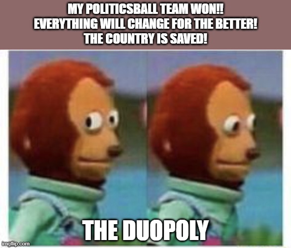 Election 2020 | MY POLITICSBALL TEAM WON!!
EVERYTHING WILL CHANGE FOR THE BETTER!
THE COUNTRY IS SAVED! THE DUOPOLY | image tagged in side eye teddy | made w/ Imgflip meme maker