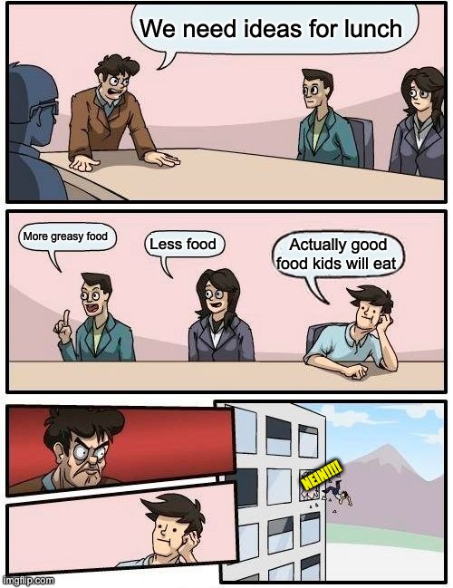 Boardroom Meeting Suggestion | We need ideas for lunch; More greasy food; Less food; Actually good food kids will eat; NEIN!!!! | image tagged in memes,boardroom meeting suggestion | made w/ Imgflip meme maker