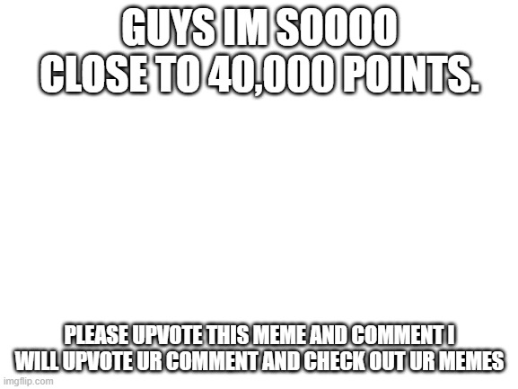 Blank White Template | GUYS IM SOOOO CLOSE TO 40,000 POINTS. PLEASE UPVOTE THIS MEME AND COMMENT I WILL UPVOTE UR COMMENT AND CHECK OUT UR MEMES | image tagged in blank white template | made w/ Imgflip meme maker
