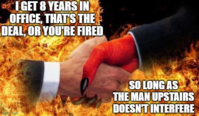 making a deal with the devil | I GET 8 YEARS IN OFFICE, THAT'S THE DEAL, OR YOU'RE FIRED; SO LONG AS THE MAN UPSTAIRS DOESN'T INTERFERE | image tagged in making a deal with the devil | made w/ Imgflip meme maker