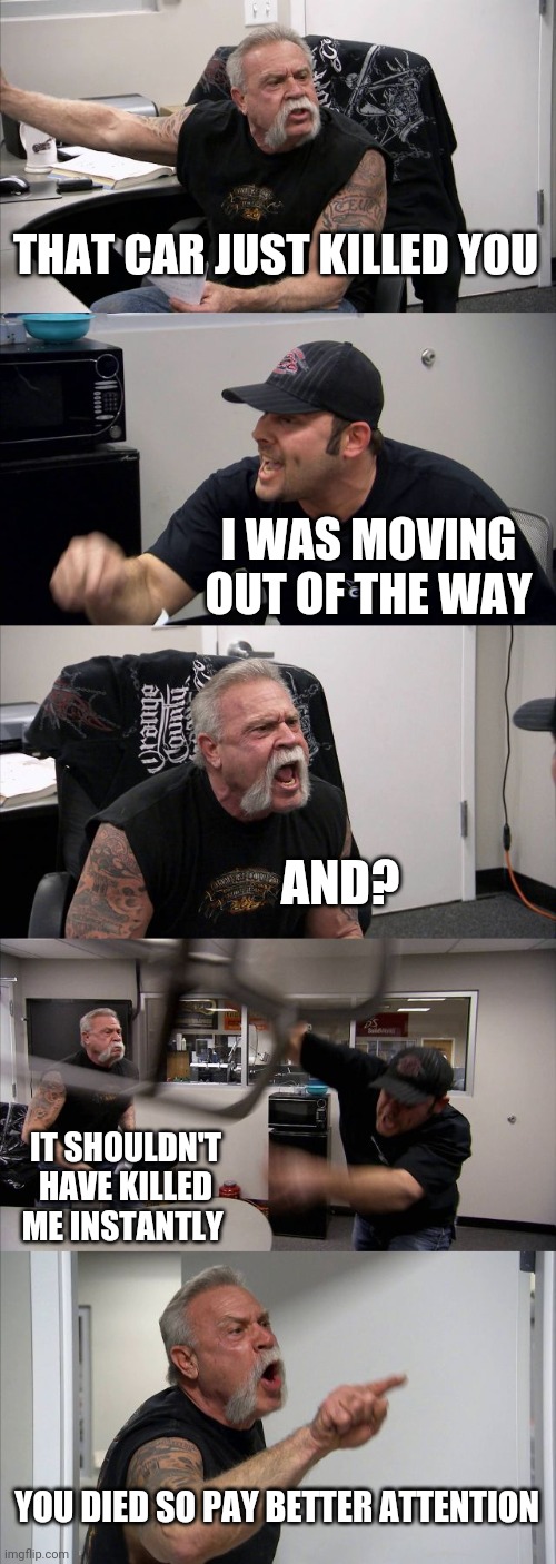 when you get ran over in any game | THAT CAR JUST KILLED YOU; I WAS MOVING OUT OF THE WAY; AND? IT SHOULDN'T HAVE KILLED ME INSTANTLY; YOU DIED SO PAY BETTER ATTENTION | image tagged in memes,american chopper argument,gaming,rip,roadkill | made w/ Imgflip meme maker
