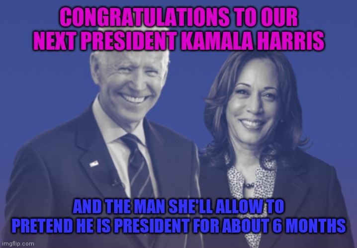 Biden Harris 2020 | CONGRATULATIONS TO OUR NEXT PRESIDENT KAMALA HARRIS; AND THE MAN SHE'LL ALLOW TO PRETEND HE IS PRESIDENT FOR ABOUT 6 MONTHS | image tagged in biden harris 2020 | made w/ Imgflip meme maker