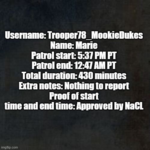 Patrol | Username: Trooper78_MookieDukes
Name: Marie
Patrol start: 5:37 PM PT
Patrol end: 12:47 AM PT
Total duration: 430 minutes
Extra notes: Nothing to report
Proof of start time and end time: Approved by NaCL | image tagged in blank background why | made w/ Imgflip meme maker