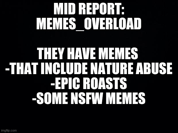 Mid Patrol Report [Approved by: Lil_Gatti] | MID REPORT:
MEMES_OVERLOAD
 
THEY HAVE MEMES 
-THAT INCLUDE NATURE ABUSE
-EPIC ROASTS
-SOME NSFW MEMES | image tagged in black background | made w/ Imgflip meme maker