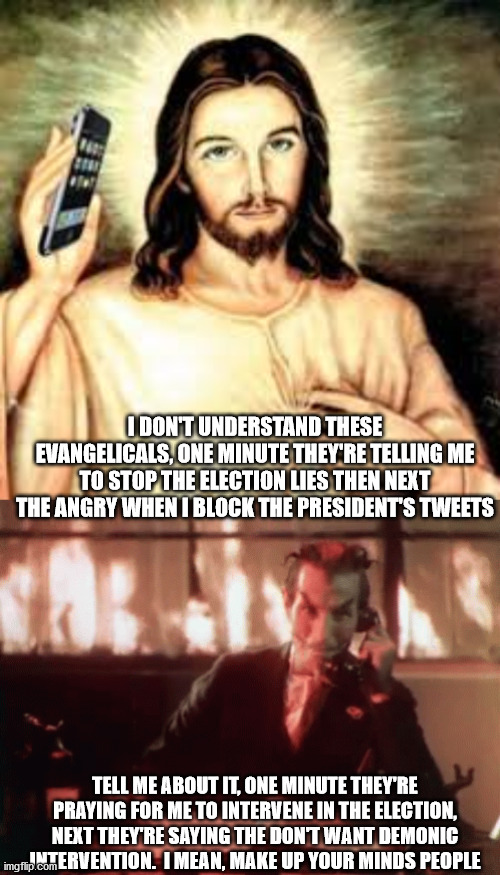 Mean while in the ethereal realm | I DON'T UNDERSTAND THESE EVANGELICALS, ONE MINUTE THEY'RE TELLING ME TO STOP THE ELECTION LIES THEN NEXT THE ANGRY WHEN I BLOCK THE PRESIDENT'S TWEETS; TELL ME ABOUT IT, ONE MINUTE THEY'RE PRAYING FOR ME TO INTERVENE IN THE ELECTION, NEXT THEY'RE SAYING THE DON'T WANT DEMONIC INTERVENTION.  I MEAN, MAKE UP YOUR MINDS PEOPLE | image tagged in election 2020,donald trump,joe biden,evangelicals | made w/ Imgflip meme maker