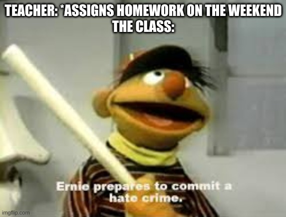 Ernie Prepares to commit a hate crime | TEACHER: *ASSIGNS HOMEWORK ON THE WEEKEND
THE CLASS: | image tagged in ernie prepares to commit a hate crime | made w/ Imgflip meme maker
