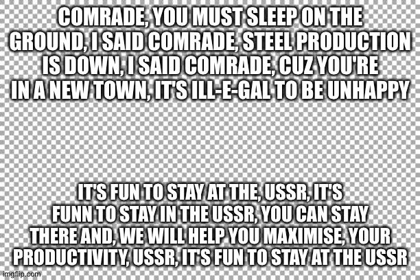 Ussr (Ymca parody) | COMRADE, YOU MUST SLEEP ON THE GROUND, I SAID COMRADE, STEEL PRODUCTION IS DOWN, I SAID COMRADE, CUZ YOU'RE IN A NEW TOWN, IT'S ILL-E-GAL TO BE UNHAPPY; IT'S FUN TO STAY AT THE, USSR, IT'S FUNN TO STAY IN THE USSR, YOU CAN STAY THERE AND, WE WILL HELP YOU MAXIMISE, YOUR PRODUCTIVITY, USSR, IT'S FUN TO STAY AT THE USSR | image tagged in free | made w/ Imgflip meme maker
