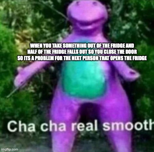 cha cha real smooth | WHEN YOU TAKE SOMETHING OUT OF THE FRIDGE AND HALF OF THE FRIDGE FALLS OUT SO YOU CLOSE THE DOOR SO ITS A PROBLEM FOR THE NEXT PERSON THAT OPENS THE FRIDGE | image tagged in cha cha real smooth | made w/ Imgflip meme maker