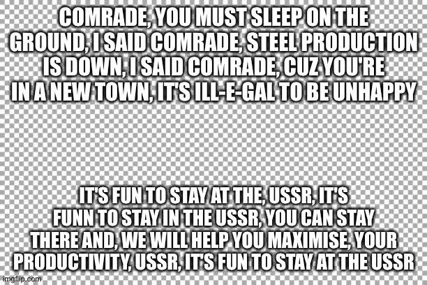 USSR (YMCA parody) | COMRADE, YOU MUST SLEEP ON THE GROUND, I SAID COMRADE, STEEL PRODUCTION IS DOWN, I SAID COMRADE, CUZ YOU'RE IN A NEW TOWN, IT'S ILL-E-GAL TO BE UNHAPPY; IT'S FUN TO STAY AT THE, USSR, IT'S FUNN TO STAY IN THE USSR, YOU CAN STAY THERE AND, WE WILL HELP YOU MAXIMISE, YOUR PRODUCTIVITY, USSR, IT'S FUN TO STAY AT THE USSR | image tagged in free | made w/ Imgflip meme maker