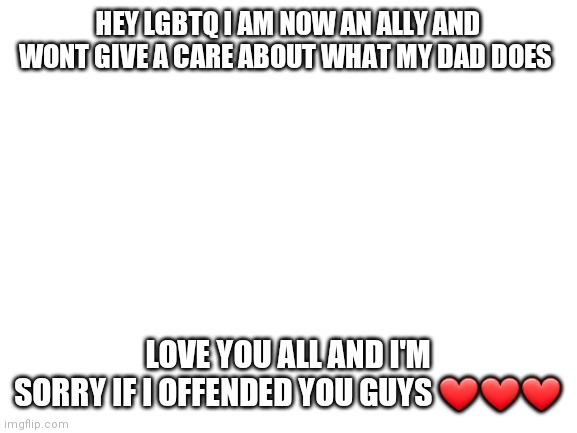 Yes I'm apologizing | HEY LGBTQ I AM NOW AN ALLY AND WONT GIVE A CARE ABOUT WHAT MY DAD DOES; LOVE YOU ALL AND I'M SORRY IF I OFFENDED YOU GUYS ❤❤❤ | image tagged in blank white template | made w/ Imgflip meme maker