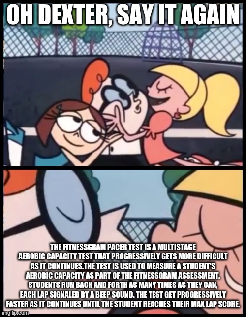 ohno | OH DEXTER, SAY IT AGAIN; THE FITNESSGRAM PACER TEST IS A MULTISTAGE AEROBIC CAPACITY TEST THAT PROGRESSIVELY GETS MORE DIFFICULT AS IT CONTINUES.THE TEST IS USED TO MEASURE A STUDENT'S AEROBIC CAPACITY AS PART OF THE FITNESSGRAM ASSESSMENT. STUDENTS RUN BACK AND FORTH AS MANY TIMES AS THEY CAN, EACH LAP SIGNALED BY A BEEP SOUND. THE TEST GET PROGRESSIVELY FASTER AS IT CONTINUES UNTIL THE STUDENT REACHES THEIR MAX LAP SCORE. | image tagged in memes,say it again dexter | made w/ Imgflip meme maker