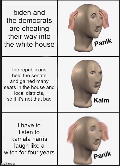Panik Kalm Panik Meme | biden and the democrats are cheating their way into the white house; the republicans held the senate and gained many seats in the house and local districts, so it it's not that bad; i have to listen to kamala harris laugh like a witch for four years | image tagged in memes,panik kalm panik | made w/ Imgflip meme maker