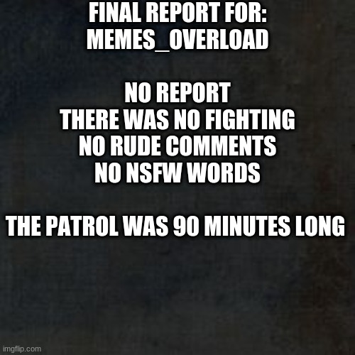 End Patrol | FINAL REPORT FOR:
MEMES_OVERLOAD
 
NO REPORT
THERE WAS NO FIGHTING
NO RUDE COMMENTS
NO NSFW WORDS
 
THE PATROL WAS 90 MINUTES LONG | image tagged in blank background why | made w/ Imgflip meme maker