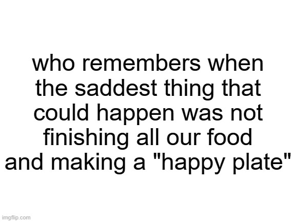 happy plates were nice | who remembers when the saddest thing that could happen was not finishing all our food and making a "happy plate" | image tagged in blank white template,nostalgia | made w/ Imgflip meme maker