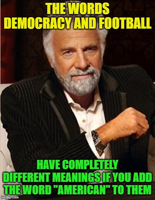 As for the word democracy, it should NOT!  What a sham this election is! | THE WORDS DEMOCRACY AND FOOTBALL; HAVE COMPLETELY DIFFERENT MEANINGS IF YOU ADD THE WORD "AMERICAN" TO THEM | image tagged in i don't always,election 2020,conspiracy,liberals,democracy,democrats | made w/ Imgflip meme maker