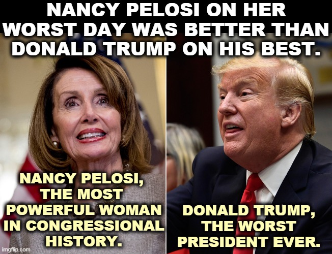 NANCY PELOSI ON HER WORST DAY WAS BETTER THAN DONALD TRUMP ON HIS BEST. NANCY PELOSI, 

THE MOST 
POWERFUL WOMAN IN CONGRESSIONAL HISTORY. DONALD TRUMP, THE WORST PRESIDENT EVER. | image tagged in pelosi,smart,trump,incompetence | made w/ Imgflip meme maker