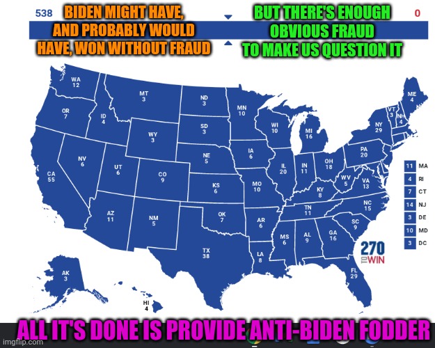 Election Map | BIDEN MIGHT HAVE, AND PROBABLY WOULD HAVE, WON WITHOUT FRAUD; BUT THERE'S ENOUGH OBVIOUS FRAUD TO MAKE US QUESTION IT; ALL IT'S DONE IS PROVIDE ANTI-BIDEN FODDER | image tagged in election map | made w/ Imgflip meme maker