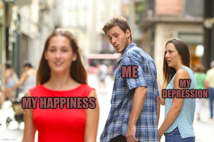 Distracted Boyfriend | ME; MY DEPRESSION; MY HAPPINESS | image tagged in memes,distracted boyfriend | made w/ Imgflip meme maker